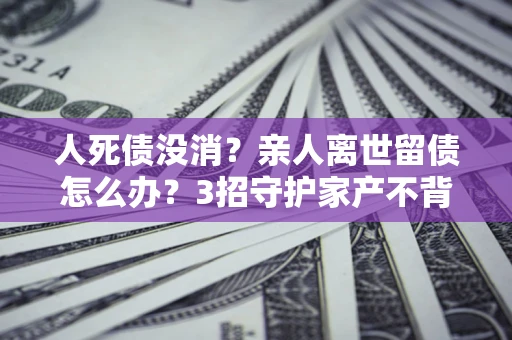 北京人死债没消？亲人离世留债怎么办？3招守护家产不背锅