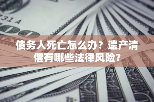 北京债务人死亡怎么办？遗产清偿有哪些法律风险？